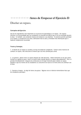 38
· · · · · · · · · · · · Antes de Empezar el Ejercicio D
Diseñar un repaso.
Conceptos del Ejercicio.
Uno de los ingredientes más importante en el proceso de aprendizaje es el repaso. Sin repasos
efectivos, no sería probable que sus estudiantes se acuerden de todo lo que se les ha enseñado durante
la clase. Es también una excelente manera de involucrar a sus alumnos. Si usted les permite participar
en el repaso, se involucran en la clase, disfrutarán más la clase y retendrán más información que si
hubieran simplemente escuchado.
Trucos y Consejos.
1. El diseño de un repaso es sencillo y no hay necesidad de complicarlo. Existen varias maneras de
conducir un repaso, solo seleccione la manera que sea más cómoda para usted.
2. en general, planee tener un repaso después de cada descanso. Habrá momentos en los que usted
termine un capítulo un poco antes o un poco tarde y puede ajustar su repaso adecuadamente. Pero, el
periodo inmediatamente después de un descanso es el mejor momento para realizar un repaso.
Ayudará a que las mentes de los estudiantes se concentren de nuevo en el tema antes de continuar con
la clase.
3. Durante el repaso, no deje de tomar una pausa. Algunas veces el silencio momentáneo hace que
los estudiantes participen.
 