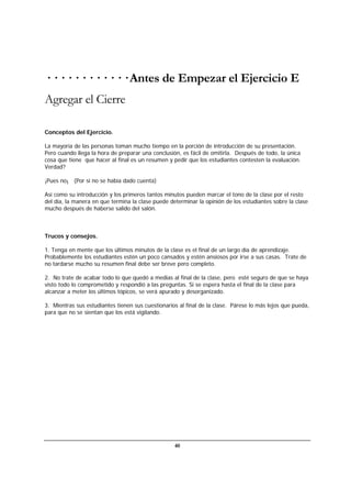 40
· · · · · · · · · · · · Antes de Empezar el Ejercicio E
Agregar el Cierre
Conceptos del Ejercicio.
La mayoría de las personas toman mucho tiempo en la porción de introducción de su presentación.
Pero cuando llega la hora de preparar una conclusión, es fácil de omitirla. Después de todo, la única
cosa que tiene que hacer al final es un resumen y pedir que los estudiantes contesten la evaluación.
Verdad?
¡Pues no¡ (Por si no se había dado cuenta)
Así como su introducción y los primeros tantos minutos pueden marcar el tono de la clase por el resto
del día, la manera en que termina la clase puede determinar la opinión de los estudiantes sobre la clase
mucho después de haberse salido del salón.
Trucos y consejos.
1. Tenga en mente que los últimos minutos de la clase es el final de un largo día de aprendizaje.
Probablemente los estudiantes estén un poco cansados y estén ansiosos por irse a sus casas. Trate de
no tardarse mucho su resumen final debe ser breve pero completo.
2. No trate de acabar todo lo que quedó a medias al final de la clase, pero esté seguro de que se haya
visto todo lo comprometido y respondió a las preguntas. Si se espera hasta el final de la clase para
alcanzar a meter los últimos tópicos, se verá apurado y desorganizado.
3. Mientras sus estudiantes tienen sus cuestionarios al final de la clase. Párese lo más lejos que pueda,
para que no se sientan que los está vigilando.
 
