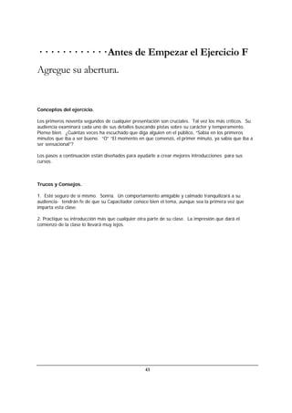 43
· · · · · · · · · · · · Antes de Empezar el Ejercicio F
Agregue su abertura.
Conceptos del ejercicio.
Los primeros noventa segundos de cualquier presentación son cruciales. Tal vez los más críticos. Su
audiencia examinará cada uno de sus detalles buscando pistas sobre su carácter y temperamento.
Piense bien. ¿Cuántas veces ha escuchado que diga alguien en el público, “Sabía en los primeros
minutos que iba a ser bueno. “O” “El momento en que comenzó, el primer minuto, ya sabía que iba a
ser sensacional”?
Los pasos a continuación están diseñados para ayudarle a crear mejores introducciones para sus
cursos.
Trucos y Consejos.
1. Esté seguro de sí mismo. Sonría. Un comportamiento amigable y calmado tranquilizará a su
audiencia- tendrán fe de que su Capacitador conoce bien el tema, aunque sea la primera vez que
imparta esta clase.
2. Practique su introducción más que cualquier otra parte de su clase. La impresión que dará el
comienzo de la clase lo llevará muy lejos.
 
