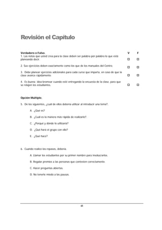 45
Revisión el Capítulo
Verdadero o Falso. V F
1. Las notas que usted crea para la clase deben ser palabra por palabra lo que está
planeando decir.
2. Sus ejercicios deben exactamente como los que de los manuales del Centro.
3. Debe planear ejercicios adicionales para cada curso que imparta, en caso de que la
clase avance rápidamente.
4. Es buena idea bromear cuando esté entregando la encuesta de la clase, para que
se relajen los estudiantes.
Opción Múltiple.
5. De los siguientes, ¿cuál de ellos debería utilizar al introducir una tema?.
A. ¿Qué es?
B. ¿Cuál es la manera más rápida de realizarlo?.
C. ¿Porqué y dónde lo utilizaría?
D. ¿Qué hará el grupo con ello?
E. ¿Qué hace?
6. Cuando realice los repasos, debería.
A. Llamar los estudiantes por su primer nombre para involucrarlos.
B. Regalar premios a las personas que contesten correctamente.
C. Hacer preguntas abiertas.
D. No tenerle miedo a las pausas.
 