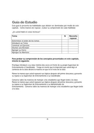 46
Guía de Estudio
Esta guía le presenta las habilidades que debían ser dominadas por medio de este
capítulo. Como manera de repasar, evalúe su comprensión de cada habilidad.
¿Es usted hábil en estas técnicas?
Tema Si Necesita
repasar
Determinar el orden de los temas
Introducir un Tema
Construir un Ejercicio
Diseñar una Revisión
Agregar su Cierre
Agregue Su Abertura
Para probar su comprensión de los conceptos presentados en este capítulo,
intente lo siguiente
Practique introducir a su clase mínimo dos veces en frente de su propio Supervisor de
Entrenamiento o Coordinador. Tenga en mente que la impresión que usted deje al
comienzo de la clase dictará la manera en que irá el resto de la clase.
Planee la manera que usted repasará sus tópicos después del primer descanso y presente
su repaso a su Supervisor de Entrenamiento o su Coordinador.
Converse sobre las maneras de manejar a los estudiantes que llegan tarde a la clase.
Planee la manera que usted repasará sus tópicos después del primer descanso y presente
su repaso a su Supervisor de Entrenamiento o su Administrador de
Entrenamiento. Converse sobre las maneras de manejar a los estudiantes que llegan tarde
a la clase.
 