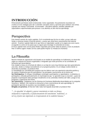 4
INTRODUCCIÓN
Primeramente permítanos darle la bienvenida. Como capacitador, frecuentemente necesitará ser
creativo al crear analogías para dar a entender conceptos claves y ejercicios para enfatizar esos temas.
Leyendo este manual “Entrenando al Entrenador”, descubrirá además, métodos utilizados por
capacitadores experimentados para proveer a sus alumnos un alto nivel de aprendizaje.
Perspectiva
Este manual consiste de cuatro capítulos. Se le recomienda que los lea en orden, ya que cada uno
tiende a comenzar desde el final del anterior, y asume que usted tiene conocimientos del material
anterior. El primer capítulo habla de lo que haría un Capacitador cuando se le asigna una curso nuevo,
el segundo se centra en los pasos que se siguen para investigar el contenido de la clase.
El tercer capítulo trata con los pasos finales requeridos para juntar todas las piezas y crear un producto
final. El último sugiere modos con los cuales podrá mejorar su método de enseñanza.
La Filosofía
Nuestro método de capacitación está basado en un modelo de aprendizaje no tradicional y se desarrolla
según un conjunto de factores organizados e integrados que están presentes en las actividades de
formación que desarrollamos.
Este modelo se basa en el formato de talleres es un tipo de curso muy intensivo que dura generalmente
unos días, donde se trabaja esencialmente en un proyecto práctico. Es un trabajo creativo donde se
desarrolla un prototipo, un producto final.
La metodología fue concebida para asegurar que los talleres sean una experiencia educativa positiva y
de máximo rendimiento para los participantes, las principales características de la misma son:
Ser Participativa: El enfoque metodológico contempla a participantes y capacitadores. La dinámica es
participativa, enfocada particularmente en el principio de que “se aprende lo que se necesita”, y para tal
propósito el participante debe participar inicialmente en los contenidos mínimos del Taller y luego en las
preguntas y sugerencias del mismo.
Ser Interactiva: Trabajamos con los Sistemas de Enseñanza Multimedia desarrollados por la compañía
Smartforce- SkillSoft. Este material es interactivo y tiene características de auto aprendizaje. El
participante aprende de acuerdo a sus necesidades y sus tiempos.
Dirigida a la práctica: Al final del Taller todos han logrado desarrollar un producto final
“…la capacidad de adquirir y generar conocimiento en todas sus formas,
incluyendo la recuperación y el perfeccionamiento del conocimiento tradicional , es
tal vez el factor más importante en el mejoramiento de la condición humana.”
 