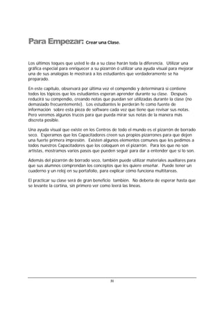 51
Para Empezar: Crear una Clase.
Los últimos toques que usted le da a su clase harán toda la diferencia. Utilizar una
gráfica especial para enriquecer a su pizarrón ó utilizar una ayuda visual para mejorar
una de sus analogías le mostrará a los estudiantes que verdaderamente se ha
preparado.
En este capítulo, observará por última vez el compendio y determinará si contiene
todos los tópicos que los estudiantes esperan aprender durante su clase. Después
reducirá su compendio, creando notas que puedan ser utilizadas durante la clase (no
demasiado frecuentemente). Los estudiantes le perderán fe como fuente de
información sobre esta pieza de software cada vez que tiene que revisar sus notas.
Pero veremos algunos trucos para que pueda mirar sus notas de la manera más
discreta posible.
Una ayuda visual que existe en los Centros de todo el mundo es el pizarrón de borrado
seco. Esperamos que los Capacitadores creen sus propios pizarrones para que dejen
una fuerte primera impresión. Existen algunos elementos comunes que les pedimos a
todos nuestros Capacitadores que los coloquen en el pizarrón. Para los que no son
artistas, mostramos varios pasos que pueden seguir para dar a entender que si lo son.
Además del pizarrón de borrado seco, también puede utilizar materiales auxiliares para
que sus alumnos comprendan los conceptos que les quiere enseñar. Puede tener un
cuaderno y un reloj en su portafolio, para explicar cómo funciona multitareas.
El practicar su clase será de gran beneficio también. No debería de esperar hasta que
se levante la cortina, sin primero ver como leerá las líneas.
 