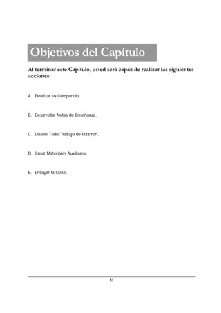 53
Al terminar este Capítulo, usted será capaz de realizar las siguientes
acciones:
A. Finalizar su Compendio.
B. Desarrollar Notas de Enseñanza.
C. Diseñe Todo Trabajo de Pizarrón.
D. Crear Materiales Auxiliares.
E. Ensayar la Clase.
Objetivos del Capítulo
 