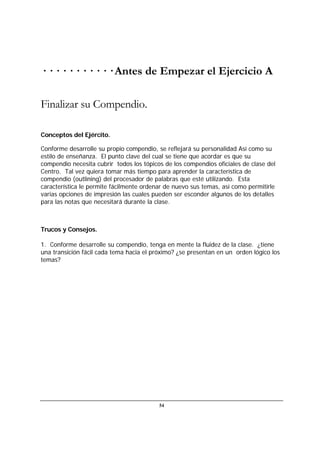 54
· · · · · · · · · · · Antes de Empezar el Ejercicio A
Finalizar su Compendio.
Conceptos del Ejército.
Conforme desarrolle su propio compendio, se reflejará su personalidad Así como su
estilo de enseñanza. El punto clave del cual se tiene que acordar es que su
compendio necesita cubrir todos los tópicos de los compendios oficiales de clase del
Centro. Tal vez quiera tomar más tiempo para aprender la característica de
compendio (outlining) del procesador de palabras que esté utilizando. Esta
característica le permite fácilmente ordenar de nuevo sus temas, así como permitirle
varias opciones de impresión las cuales pueden ser esconder algunos de los detalles
para las notas que necesitará durante la clase.
Trucos y Consejos.
1. Conforme desarrolle su compendio, tenga en mente la fluidez de la clase. ¿tiene
una transición fácil cada tema hacia el próximo? ¿se presentan en un orden lógico los
temas?
 