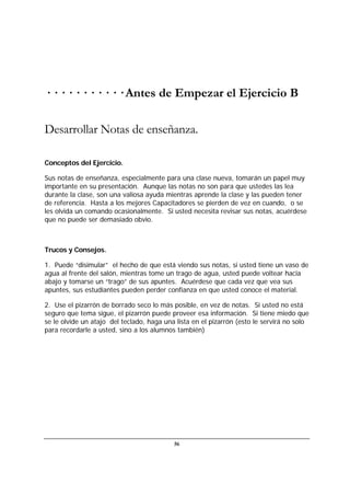 56
· · · · · · · · · · · Antes de Empezar el Ejercicio B
Desarrollar Notas de enseñanza.
Conceptos del Ejercicio.
Sus notas de enseñanza, especialmente para una clase nueva, tomarán un papel muy
importante en su presentación. Aunque las notas no son para que ustedes las lea
durante la clase, son una valiosa ayuda mientras aprende la clase y las pueden tener
de referencia. Hasta a los mejores Capacitadores se pierden de vez en cuando, o se
les olvida un comando ocasionalmente. Si usted necesita revisar sus notas, acuérdese
que no puede ser demasiado obvio.
Trucos y Consejos.
1. Puede “disimular” el hecho de que está viendo sus notas, si usted tiene un vaso de
agua al frente del salón, mientras tome un trago de agua, usted puede voltear hacia
abajo y tomarse un “trago” de sus apuntes. Acuérdese que cada vez que vea sus
apuntes, sus estudiantes pueden perder confianza en que usted conoce el material.
2. Use el pizarrón de borrado seco lo más posible, en vez de notas. Si usted no está
seguro que tema sigue, el pizarrón puede proveer esa información. Si tiene miedo que
se le olvide un atajo del teclado, haga una lista en el pizarrón (esto le servirá no solo
para recordarle a usted, sino a los alumnos también)
 
