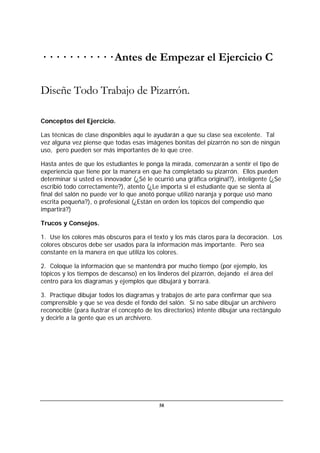 58
· · · · · · · · · · · Antes de Empezar el Ejercicio C
Diseñe Todo Trabajo de Pizarrón.
Conceptos del Ejercicio.
Las técnicas de clase disponibles aquí le ayudarán a que su clase sea excelente. Tal
vez alguna vez piense que todas esas imágenes bonitas del pizarrón no son de ningún
uso, pero pueden ser más importantes de lo que cree.
Hasta antes de que los estudiantes le ponga la mirada, comenzarán a sentir el tipo de
experiencia que tiene por la manera en que ha completado su pizarrón. Ellos pueden
determinar si usted es innovador (¿Sé le ocurrió una gráfica original?), inteligente (¿Se
escribió todo correctamente?), atento (¿Le importa si el estudiante que se sienta al
final del salón no puede ver lo que anotó porque utilizó naranja y porque usó mano
escrita pequeña?), o profesional (¿Están en orden los tópicos del compendio que
impartirá?)
Trucos y Consejos.
1. Use los colores más obscuros para el texto y los más claros para la decoración. Los
colores obscuros debe ser usados para la información más importante. Pero sea
constante en la manera en que utiliza los colores.
2. Coloque la información que se mantendrá por mucho tiempo (por ejemplo, los
tópicos y los tiempos de descanso) en los linderos del pizarrón, dejando el área del
centro para los diagramas y ejemplos que dibujará y borrará.
3. Practique dibujar todos los diagramas y trabajos de arte para confirmar que sea
comprensible y que se vea desde el fondo del salón. Si no sabe dibujar un archivero
reconocible (para ilustrar el concepto de los directorios) intente dibujar una rectángulo
y decirle a la gente que es un archivero.
 