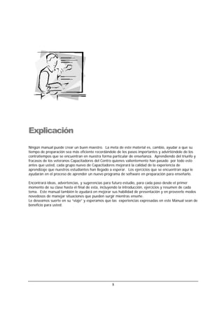 5
Explicación
Ningún manual puede crear un buen maestro. La meta de este material es, cambio, ayudar a que su
tiempo de preparación sea más eficiente recordándole de los pasos importantes y advirtiéndole de los
contratiempos que se encuentran en nuestra forma particular de enseñanza. Aprendiendo del triunfo y
fracasos de los veteranos Capacitadores del Centro quienes valientemente han pasado por todo esto
antes que usted, cada grupo nuevo de Capacitadores mejorará la calidad de la experiencia de
aprendizaje que nuestros estudiantes han llegado a esperar. Los ejercicios que se encuentran aquí le
ayudarán en el proceso de aprender un nuevo programa de software en preparación para enseñarlo.
Encontrará ideas, advertencias, y sugerencias para futuro estudio, para cada paso desde el primer
momento de su clase hasta el final de esta, incluyendo la introducción, ejercicios y resumen de cada
tema. Este manual también le ayudará en mejorar sus habilidad de presentación y en proveerle modos
novedosos de manejar situaciones que pueden surgir mientras enseñe.
Le deseamos suerte en su “viaje” y esperamos que las experiencias expresadas en este Manual sean de
beneficio para usted.
 