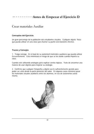 62
·· · · · · · · · · · Antes de Empezar el Ejercicio D
Crear materiales Auxiliar
Conceptos del Ejercicio.
Un gran porcentaje de la población son estudiantes visuales. Cualquier objeto físico
que pueda utilizar en una clase para ilustrar su punto será bastante efectivo.
Trucos y Consejos
1. Traiga consigo. En el baúl de su automóvil materiales auxiliares que pueda utilizar
frecuentemente. Esto minimizará el riesgo de que se los olvide cuando imparta su
clase.
Cuando esté utilizando analogías para explicar ciertos tópicos. Trate de encontrar una
manera de usar objetos para mejorar su analogía.
2. Confirme que cualquier fotografía u objeto sea lo suficientemente grande para
poder ser visto desde la parte posterior del salón. En algunos casos conviene pasar
los materiales visuales auxiliares entre los alumnos, en vez de sostenerlos usted
mismo.
 