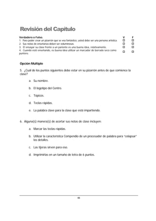 66
Revisión del Capítulo
Verdadero o Falso. V F
1. Para poder crear un pizarrón que se vea fantástico, usted debe ser una persona artística.
2. Sus notas de enseñanza deben ser voluminosas.
3. El ensayar su clase frente a un pariente es una buena idea, relativamente.
4. Cuando esté enseñando, es buena idea utilizar un marcador de borrado seco como
puntero.
Opción Múltiple
5. ¿Cuál de los puntos siguientes debe estar en su pizarrón antes de que comience la
clase?
a. Su nombre.
b. El logotipo del Centro.
c. Tópicos.
d. Teclas rápidas.
e. La palabra clave para la clase que está impartiendo.
6. Alguna(s) manera(s) de acortar sus notas de clase incluyen:
a. Marcar las teclas rápidas.
b. Utilizar la característica Compendio de un procesador de palabra para “colapsar”
los detalles.
c. Las tijeras sirven para eso.
d. Imprimirlas en un tamaño de letra de 6 puntos.
 