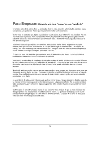 71
Para Empezar: Convertir una clase “buena” en una “excelente”
Es la noche antes de la primer clase. La ansiedad y el estrés están presentes usted estudia, practica y repasa
sus ejercicios una y otra vez. Parece que no va a tener mucho sueño esta noche.
No hay nada en particular que alguien le pueda decir que le pueda aliviar totalmente esa ansiedad. Por eso,
aquí no busque respuestas. Pero si se aprendió el tema, ha practicado todos los ejercicios y básicamente
sabe todo lo que va a necesitar antes de que comience la clase. Duermen lo más que pueda, debe estar lo
más descansado posible.
Acuérdese, cada clase que imparta será diferente, aunque sea el mismo tema. Requiere de muy poco
esfuerzo hacer que las clases sean similares, si a lo que anhela llegar es la mediocridad. Con un poco de
trabajo, una clase mediocre puede ser una clase buena. Pero para crear una clase excelente se requiere de
mucho esfuerzo, con un poco de lógica, planeación y práctica.
Ya conoce el tema. Ha hecho los ejercicios varias veces, o por lo menos dos veces. Lo único que falta es
combinar ese conocimiento con su conocimiento de personas.
Usted tendrá un salón lleno de estudiantes de todos los caminos de la vida. Cada uno tiene un nivel diferente
de conocimiento de computadoras y habilidades de aprendizaje. La manera en que usted intercala con todos
ellos es tan importante como el tema de la clase, porque si no le agrada usted a los alumnos, no van a
aprender.
Nosotros le podemos mostrar como prepararse para una clase, como preparar sus pizarrones, como crear una
Compendio y como diseñar su clase. Pero su personalidad y su habilidad de tratar a la gente no se le puede
enseñar. Esas cualidades que usted posee son una de las principales razones por las que fue seleccionado
para trabajar en el Captic.
En un ambiente de salón, usted trata con varia gente al mismo tiempo. Surgen situaciones distintas cada día.
La mayoría son interesantes y usted se divertirá con su clase. Algunas son difíciles. No se pueden anticipar
todas las situaciones, pero sí tenemos algunas sugerencias útiles para las situaciones que surgirán de vez en
cuando.
El último paso en convertir una clase buena en una excelente viene después de que ya haya enseñado una
clase por primera vez. Los ejercicios no saldrán como los planeó. La “perfecta” analogía que se le ocurrió
para describir un concepto dejará un salón lleno de miradas confusas. El secreto de su éxito es el esfuerzo
extra que usted invierte después de cada clase.
 