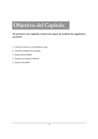 73
Al terminar este capítulo, usted será capaz de realizar las siguientes
acciones.
A. Convierta su Discurso en una Actividad de Grupo.
B. Fomentar un Ambiente de aprendizaje.
C. Manejar alumnos Difíciles.
D. Prepararse para Resolver Problemas
E. Evaluar los Resultados.
Objetivos del Capítulo
 