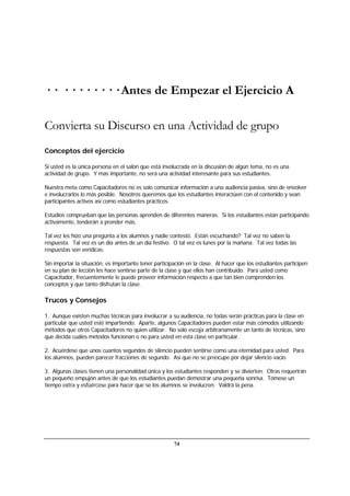 74
· · · · · · · · · · Antes de Empezar el Ejercicio A
Convierta su Discurso en una Actividad de grupo
Conceptos del ejercicio
Si usted es la única persona en el salón que está involucrada en la discusión de algún tema, no es una
actividad de grupo. Y más importante, no será una actividad interesante para sus estudiantes.
Nuestra meta como Capacitadores no es solo comunicar información a una audiencia pasiva, sino de envolver
e involucrarlos lo más posible. Nosotros queremos que los estudiantes interactúen con el contenido y sean
participantes activos así como estudiantes prácticos.
Estudios comprueban que las personas aprenden de diferentes maneras. Si los estudiantes están participando
activamente, tenderán a prender más.
Tal vez les hizo una pregunta a los alumnos y nadie contestó. Están escuchando? Tal vez no saben la
respuesta. Tal vez es un día antes de un día festivo. O tal vez es lunes por la mañana. Tal vez todas las
respuestas son verídicas.
Sin importar la situación, es importante tener participación en la clase. Al hacer que los estudiantes participen
en su plan de lección les hace sentirse parte de la clase y que ellos han contribuido. Para usted como
Capacitador, frecuentemente le puede proveer información respecto a que tan bien comprenden los
conceptos y que tanto disfrutan la clase.
Trucos y Consejos
1. Aunque existen muchas técnicas para involucrar a su audiencia, no todas serán prácticas para la clase en
particular que usted esté impartiendo. Aparte, algunos Capacitadores pueden estar más cómodos utilizando
métodos que otros Capacitadores no quien utilizar. No solo escoja arbitrariamente un tanto de técnicas, sino
que decida cuáles métodos funcionan o no para usted en esta clase en particular.
2. Acuérdese que unos cuantos segundos de silencio pueden sentirse como una eternidad para usted. Para
los alumnos, pueden parecer fracciones de segundo. Así que no se preocupe por dejar silencio vacío.
3. Algunas clases tienen una personalidad única y los estudiantes responden y se divierten. Otras requerirán
un pequeño empujón antes de que los estudiantes puedan demostrar una pequeña sonrisa. Tómese un
tiempo extra y esfuércese para hacer que se los alumnos se involucren. Valdrá la pena.
 
