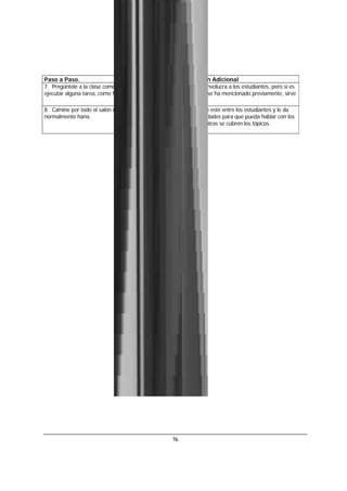 76
Paso a Paso. Información Adicional
7. Pregúntele a la clase como piensan que se podría
ejecutar alguna tarea, como formatear el texto.
Esto no solo involucra a los estudiantes, pero si es
un tema que se ha mencionado previamente, sirve
como repaso.
8. Camine por todo el salón más de lo que
normalmente haría.
Esto hace que esté entre los estudiantes y le da
más oportunidades para que pueda hablar con los
alumnos mientras se cubren los tópicos.
 