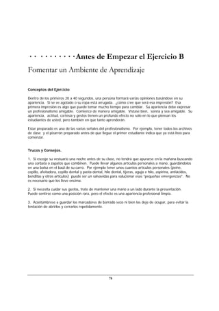78
· · · · · · · · · · Antes de Empezar el Ejercicio B
Fomentar un Ambiente de Aprendizaje
Conceptos del Ejercicio
Dentro de los primeros 20 a 40 segundos, una persona formará varias opiniones basándose en su
apariencia. Si se ve agotado o su ropa está arrugada. ¿cómo cree que será esa impresión? Esa
primera impresión es algo que puede tomar mucho tiempo para cambiar. Su apariencia debe expresar
un profesionalismo amigable. Comience de manera amigable. Vístase bien, sonría y sea amigable. Su
apariencia, actitud, cortesía y gestos tienen un profundo efecto no solo en lo que piensan los
estudiantes de usted, pero también en que tanto aprenderán.
Estar preparado es una de las varias señales del profesionalismo. Por ejemplo, tener todos los archivos
de clase y el pizarrón preparado antes de que llegue el primer estudiante indica que ya está listo para
comenzar.
Trucos y Consejos.
1. Si escoge su vestuario una noche antes de su clase, no tendrá que apurarse en la mañana buscando
una corbata o zapatos que combinen. Puede llevar algunos artículos personales a mano, guardándolos
en una bolsa en el baúl de su carro. Por ejemplo tener unos cuantos artículos personales (peine,
cepillo, afeitadora, cepillo dental y pasta dental, hilo dental, tijeras, aguja e hilo, aspirina, antiácidos,
benditas y otros artículos) puede ser un salvavidas para solucionar esas “pequeñas emergencias”. No
es necesario que los lleve encima.
2. Si necesita cuidar sus gestos, trate de mantener una mano a un lado durante la presentación.
Puede sentirse como una posición rara, pero el efecto es una apariencia profesional limpia.
3. Acostúmbrese a guardar los marcadores de borrado seco ni bien los deje de ocupar, para evitar la
tentación de abrirlos y cerrarlos repetidamente.
 