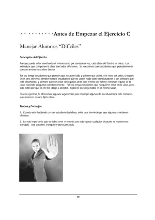 80
· · · · · · · · · · Antes de Empezar el Ejercicio C
Manejar Alumnos “Difíciles”
Conceptos del Ejército.
Aunque pueda estar enseñando el mismo curso por centésima vez, cada clase del Centro es única. Los
individuos que componen la clase son todos diferentes. Se encontrará con estudiantes que probablemente
puedan arruinar una clase buena.
Tal vez tenga estudiantes que piensen que lo saben todo y quieren que usted, y el resto del salón, lo sepan.
En el otro extremo, también tendrá estudiantes que no saben nada sobre computadoras o del software que
está enseñando, y siempre parecen estar cinco pasos atrás que el resto del salón y retrasan el paso de la
clase haciendo preguntas constantemente. Tal vez tenga estudiantes que no quieren estar en la clase, pero
solo están por que el jefe los obligó a atender. Ojalá no los tenga todos en el mismo salón.
En este ejercicio, le ofrecemos algunas sugerencias para manejar algunas de las situaciones más comunes
que aparecen en una típica clase.
Trucos y Consejos.
1. Cuando esté hablando con un estudiante batalloso, evite usar terminología que algunos consideren
ofensiva.
2. Lo más importante que se debe tener en mente para sobrepasar cualquier situación es mantenerse
tranquilo. Sea paciente, tranquilo y use buen juicio.
 