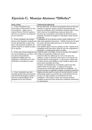 81
Ejercicio C: Manejar Alumnos “Difíciles”
Paso a Paso. Información Adicional
1. Si tiene estudiantes que
interrumpen continuamente la clase
con preguntas, dígales que se
esperen hasta el final del capítulo o
ejercicio y contestará sus preguntas
en ese momento.
No hay nada malo con detener las preguntas hasta un descanso
natural en el ejercicio, porque muchas de las preguntas que
harán los estudiantes serán contestadas conforme cubra el tema.
Esto le hará ver al estudiante que causa una distracción.
Al menos que el estudiante esté tratando de detener la clase a
propósito, acuérdese de preguntar si hay dudas cuando termine
el ejercicio.
2. Si tiene estudiantes que siempre
parecen estar atrasados, causando que
el resto del salón lleve un paso muy
lento, trate de pararse al lado de ese
alumno mientras se realizan los pasos
de un ejercicio.
Cuidándolos de cerca mientras enseña, puede confirmar que
ellos están siguiendo instrucciones. También usted está con ellos
en cuanto necesiten ayuda para que no se atrasen diez pasos
antes de pedir ayuda.
Esto también ayuda el nivel de confianza de ellos. Muchos de los
estudiantes lentos solo tienen miedo de usar una computadora y
teniéndolo a un lado puede calmar su miedo.
3. Si tiene que le hacen preguntas que
son mas avanzadas que esa clase, o tal
vez solo lo están probando,
simplemente dígales que esas
preguntas se contestarán en el nivel
intermedio o avanzado de la clase.
Confirme saber si ese tópico se verá en una clase más adelante.
Traiga una Compendio consigo para checar.
Una de las fallas de explicar que se verá en una clase más
adelante, es que se escuchará como excusa, en vez de dar una
respuesta directa a una pregunta. Si esto sucede, confirme que
en clases futuras usted explique en gran detalle los tópicos que
serán vistos al principio de la clase.
Tampoco sea intimidado por el estudiante y piense que ellos
saben mucho más que usted. La mayoría de las veces,
encontrará que usted había sobrestimado sus habilidades. En
cuanto vean que su seguridad ha bajado, la situación aumentará.
4. Si tiene estudiantes que están
aburridos porque ellos ya tienen buen
conocimiento del programa, pídales a
ellos que contesten algunas de las
preguntas de los otros alumnos.
Algunas personas quieren un poco de atención durante la clase.
Usted puede ayudar a que sientan que se beneficiaron más con
la clase si los deja compartir su conocimiento con otros
estudiantes. Pero tenga en mente, que necesite mantener
completo control de la clase mientras los estudiantes demuestran
su conocimiento.
 