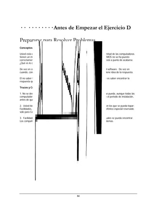 84
· · · · · · · · · · Antes de Empezar el Ejercicio D
Prepararse para Resolver Problemas.
Conceptos del Ejercicio.
Usted está en un on-site y acaba de encender las computadoras. De repente, la mitad de las computadoras
tienen un mensaje en una ventana roja para avisarle sobre alguna cosa llamada CMOS no se ha puesto
correctamente o algún otro mensaje que generalmente le informa que el mundo está a punto de acabarse.
¿Qué es lo que hace?
De vez en cuanto, se encontrarán problemas ya sea con su computadora o con el software. De vez en
cuando, con ambos. O tal vez, un estudiante hará una pregunta lógica, pero no tiene idea de la respuesta.
El no saber la respuesta de la pregunta no es un problema. Lo que es importante es saber encontrar la
respuesta que requiere.
Trucos y Consejos.
1. No se desespere, manténgase calmado, sonría y trate de ser tan optimista como pueda, aunque todas las
computadoras del salón se vengan abajo. (Por favor note: si esto ocurre durante el periodo de instalación,
antes de que lleguen los alumnos, no es necesario sonreír).
2. Usted tiene tres grandes fuentes de información y ayuda para los problemas con los que se pueda topar:
Facilidades, otros Capacitadores, y el Escritorio de Ayuda, utilizando el número telefónico especial reservado
solo para Capacitadores.
3. Facilidades y el Escritorio de Ayuda son remedios para los problemas con los cuales se pueda encontrar.
Los compañeros Capacitadores pueden ser una medida preventiva contra los problemas.
 