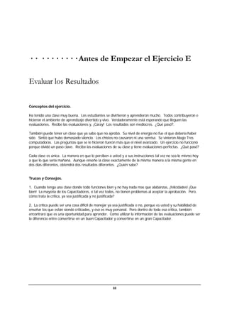 88
· · · · · · · · · · Antes de Empezar el Ejercicio E
Evaluar los Resultados
Conceptos del ejercicio.
Ha tenido una clase muy buena. Los estudiantes se divirtieron y aprendieron mucho. Todos contribuyeron e
hicieron el ambiente de aprendizaje divertido y vivo. Verdaderamente está esperando que lleguen las
evaluaciones. Recibe las evaluaciones y, ¡Caray! Los resultados son mediocres. ¿Qué pasó?.
También puede tener un clase que ya sabe que no aprobó. Su nivel de energía no fue el que debería haber
sido. Sintió que hubo demasiado silencio. Los chistes no causaron ni una sonrisa. Se vinieron Abajo Tres
computadoras. Las preguntas que se le hicieron fueron más que el nivel avanzado. Un ejercicio no funcionó
porque olvidó un paso clave. Recibe las evaluaciones de su clase y tiene evaluaciones perfectas. ¿Qué pasó?
Cada clase es única. La manera en que lo perciben a usted y a sus instrucciones tal vez no sea lo mismo hoy
a que lo que sería mañana. Aunque enseñe la clase exactamente de la misma manera a la misma gente en
dos días diferentes, obtendrá dos resultados diferentes. ¿Quién sabe?
Trucos y Consejos.
1. Cuando tenga una clase donde todo funciones bien y no hay nada mas que alabanzas, ¡felicidades! ¡Que
bien! La mayoría de los Capacitadores, o tal vez todos, no tienen problemas al aceptar la aprobación. Pero,
cómo trata la crítica, ya sea justificada y no justificada?
2. La crítica puede ser una cosa difícil de manejar ya sea justificada o no, porque es usted y su habilidad de
enseñar los que están siendo criticados, y eso es muy personal. Pero dentro de toda esa crítica, también
encontrará que es una oportunidad para aprender. Como utilizar la información de las evaluaciones puede ser
la diferencia entre convertirse en un buen Capacitador y convertirse en un gran Capacitador.
 