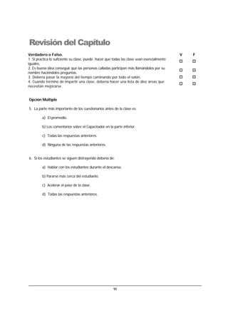 91
Revisión del Capítulo
Verdadero o Falso. V F
1. Si practica lo suficiente su clase, puede hacer que todas las clase sean esencialmente
iguales,
2. Es buena idea conseguir que las personas calladas participen más llamándolos por su
nombre haciéndoles preguntas.
3. Debería pasar la mayoría del tiempo caminando por todo el salón.
4. Cuando termine de impartir una clase, debería hacer una lista de diez áreas que
necesitan mejorarse.
Opción Múltiple
5. La parte más importante de los cuestionarios antes de la clase es:
a) El promedio.
b) Los comentarios sobre el Capacitador en la parte inferior.
c) Todas las respuestas anteriores.
d) Ninguna de las respuestas anteriores.
6. Si los estudiantes se siguen distrayendo debería de:
a) Hablar con los estudiantes durante el descanso.
b) Pararse más cerca del estudiante.
c) Acelerar el paso de la clase.
d) Todas las respuestas anteriores.
 