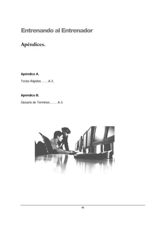 95
Entrenando al Entrenador
Apéndices.
Apéndice A.
Teclas Rápidas .......A-3.
Apéndice B.
Glosario de Términos........ A-3
 