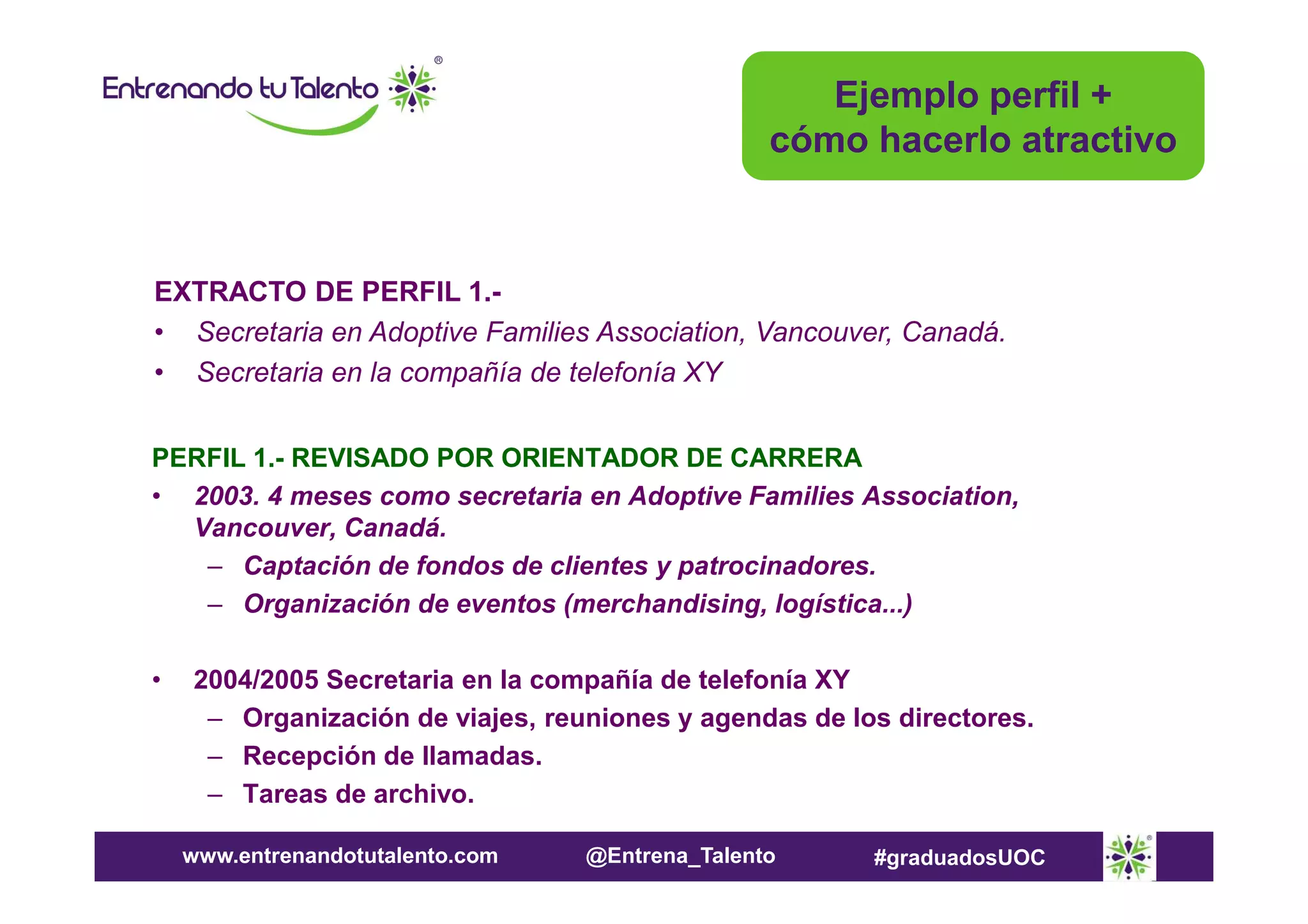 Ejemplo perfil +
cómo hacerlo atractivo

EXTRACTO DE PERFIL 1.• Secretaria en Adoptive Families Association, Vancouver, Canadá.
• Secretaria en la compañía de telefonía XY
PERFIL 1.- REVISADO POR ORIENTADOR DE CARRERA
• 2003. 4 meses como secretaria en Adoptive Families Association,
Vancouver, Canadá.
– Captación de fondos de clientes y patrocinadores.
– Organización de eventos (merchandising, logística...)
•

2004/2005 Secretaria en la compañía de telefonía XY
– Organización de viajes, reuniones y agendas de los directores.
– Recepción de llamadas.
– Tareas de archivo.
www.entrenandotutalento.com

@Entrena_Talento

#graduadosUOC

 
