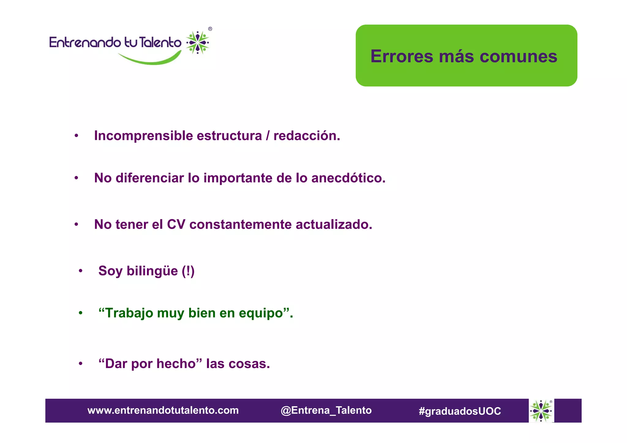 Errores más comunes

•

Incomprensible estructura / redacción.

•

No diferenciar lo importante de lo anecdótico.

•

No tener el CV constantemente actualizado.

•

Soy bilingüe (!)

•

“Trabajo muy bien en equipo”.

•

“Dar por hecho” las cosas.

www.entrenandotutalento.com

@Entrena_Talento

#graduadosUOC

 
