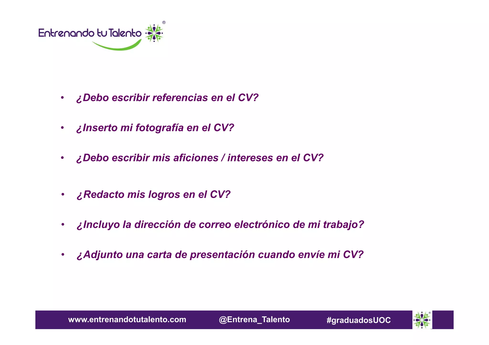 •

¿Debo escribir referencias en el CV?

•

¿Inserto mi fotografía en el CV?

•

¿Debo escribir mis aficiones / intereses en el CV?

•

¿Redacto mis logros en el CV?

•

¿Incluyo la dirección de correo electrónico de mi trabajo?

•

¿Adjunto una carta de presentación cuando envíe mi CV?

www.entrenandotutalento.com

@Entrena_Talento

#graduadosUOC

 