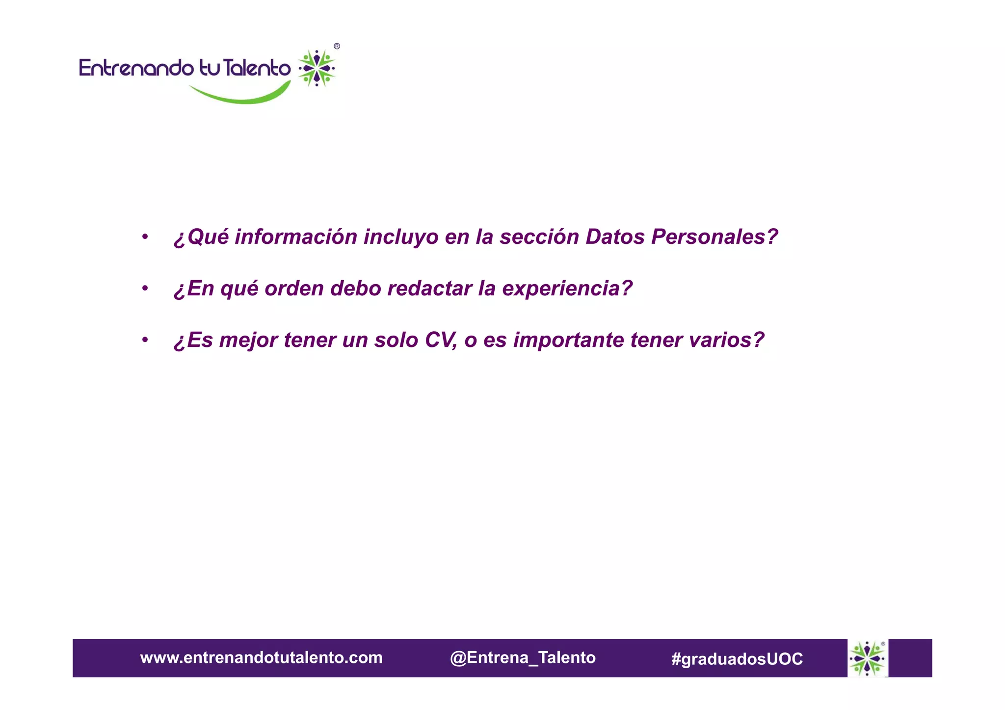 •

¿Qué información incluyo en la sección Datos Personales?

•

¿En qué orden debo redactar la experiencia?

•

¿Es mejor tener un solo CV, o es importante tener varios?

www.entrenandotutalento.com

@Entrena_Talento

#graduadosUOC

 