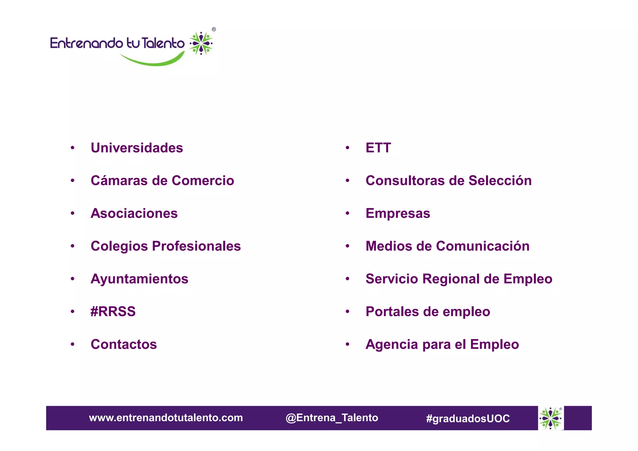 •

Universidades

•

ETT

•

Cámaras de Comercio

•

Consultoras de Selección

•

Asociaciones

•

Empresas

•

Colegios Profesionales

•

Medios de Comunicación

•

Ayuntamientos

•

Servicio Regional de Empleo

•

#RRSS

•

Portales de empleo

•

Contactos

•

Agencia para el Empleo

www.entrenandotutalento.com

@Entrena_Talento

#graduadosUOC

 