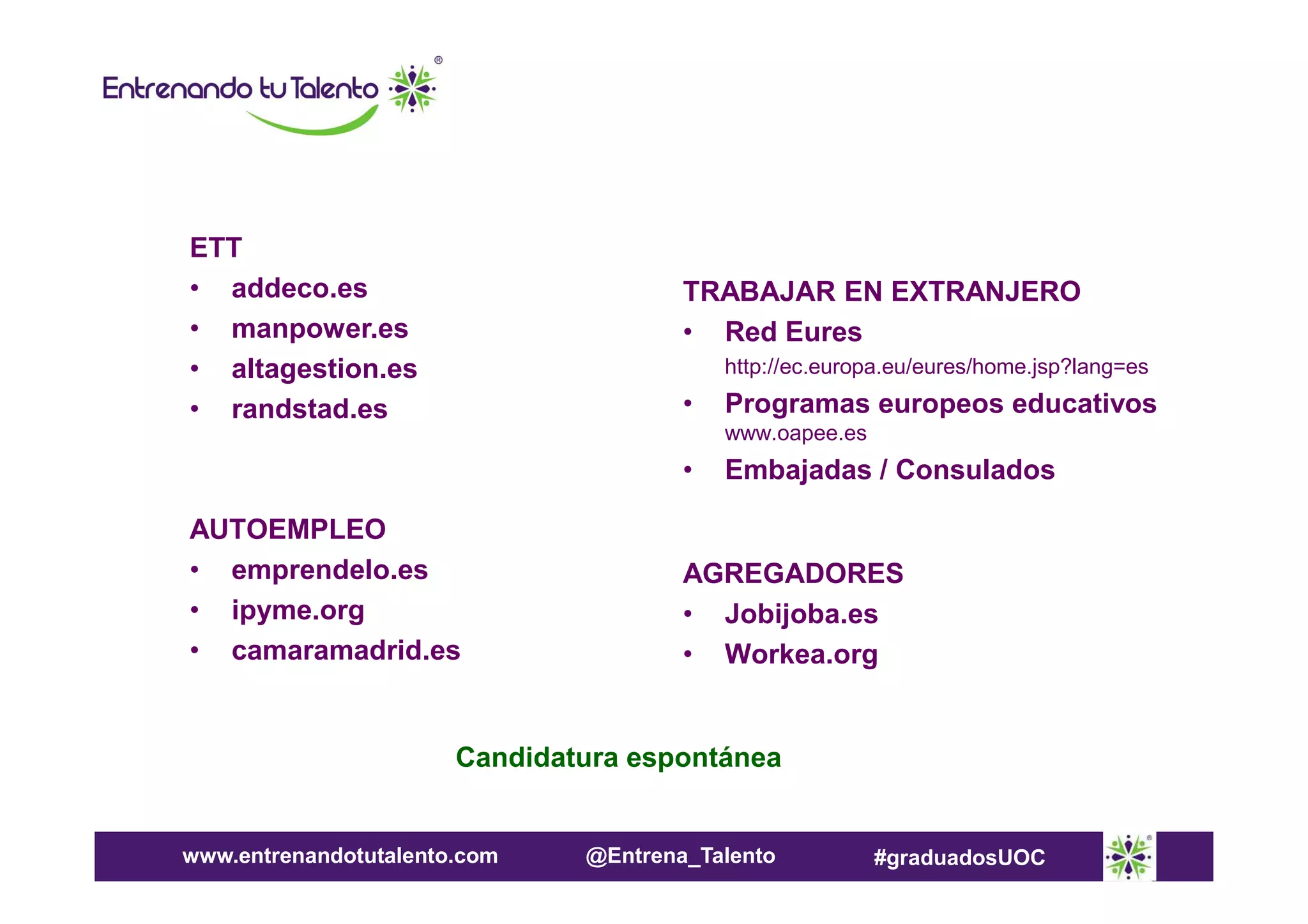 ETT
• addeco.es
• manpower.es
• altagestion.es
• randstad.es

TRABAJAR EN EXTRANJERO
• Red Eures
http://ec.europa.eu/eures/home.jsp?lang=es

•

Programas europeos educativos
www.oapee.es

•
AUTOEMPLEO
• emprendelo.es
• ipyme.org
• camaramadrid.es

Embajadas / Consulados

AGREGADORES
• Jobijoba.es
• Workea.org

Candidatura espontánea

www.entrenandotutalento.com

@Entrena_Talento

#graduadosUOC

 