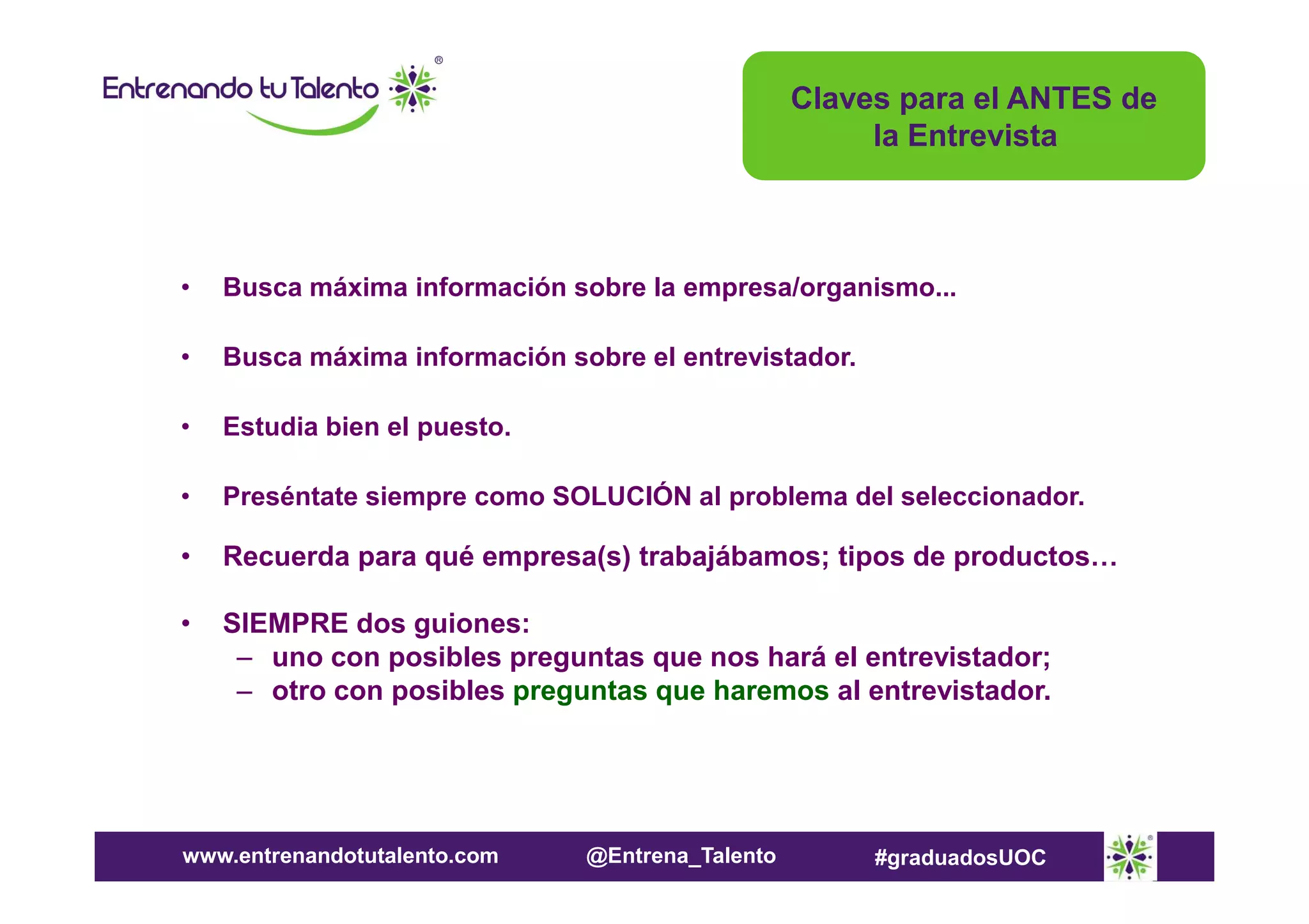 Claves para el ANTES de
la Entrevista

•

Busca máxima información sobre la empresa/organismo...

•

Busca máxima información sobre el entrevistador.

•

Estudia bien el puesto.

•

Preséntate siempre como SOLUCIÓN al problema del seleccionador.

•

Recuerda para qué empresa(s) trabajábamos; tipos de productos…

•

SIEMPRE dos guiones:
– uno con posibles preguntas que nos hará el entrevistador;
– otro con posibles preguntas que haremos al entrevistador.

www.entrenandotutalento.com

@Entrena_Talento

#graduadosUOC

 