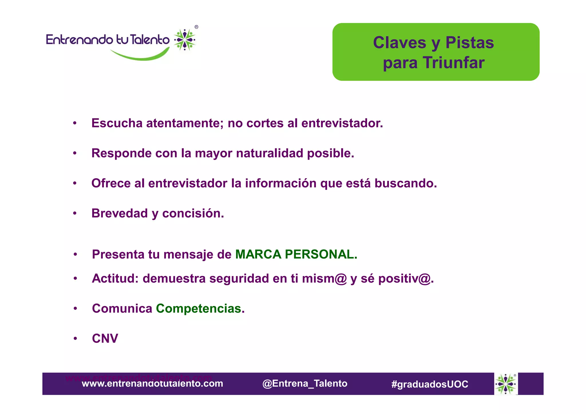 Claves y Pistas
para Triunfar

•

Escucha atentamente; no cortes al entrevistador.

•

Responde con la mayor naturalidad posible.

•

Ofrece al entrevistador la información que está buscando.

•

Brevedad y concisión.

•

Presenta tu mensaje de MARCA PERSONAL.

•

Actitud: demuestra seguridad en ti mism@ y sé positiv@.

•

Comunica Competencias.

•

CNV

www.entrenandotutalento.com
www.entrenandotutalento.com

@Entrena_Talento

#graduadosUOC

 