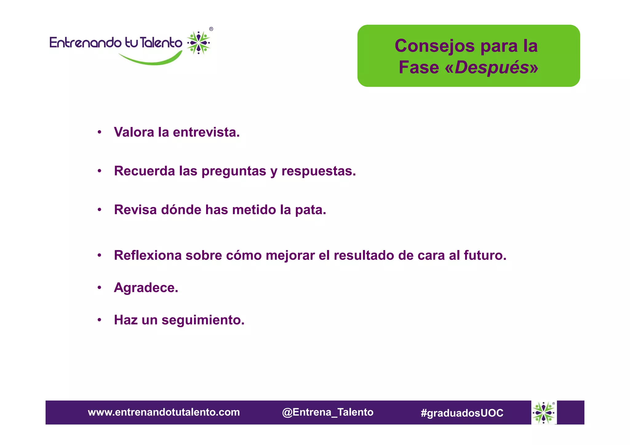 Consejos para la
Fase «Después»

• Valora la entrevista.
• Recuerda las preguntas y respuestas.
• Revisa dónde has metido la pata.
• Reflexiona sobre cómo mejorar el resultado de cara al futuro.
• Agradece.
• Haz un seguimiento.

www.entrenandotutalento.com

@Entrena_Talento

#graduadosUOC

 