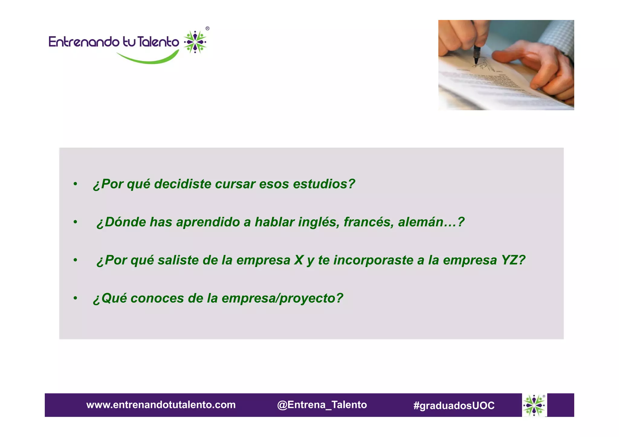 •

¿Por qué decidiste cursar esos estudios?

•

¿Dónde has aprendido a hablar inglés, francés, alemán…?

•

¿Por qué saliste de la empresa X y te incorporaste a la empresa YZ?

•

¿Qué conoces de la empresa/proyecto?

www.entrenandotutalento.com

@Entrena_Talento

#graduadosUOC

 