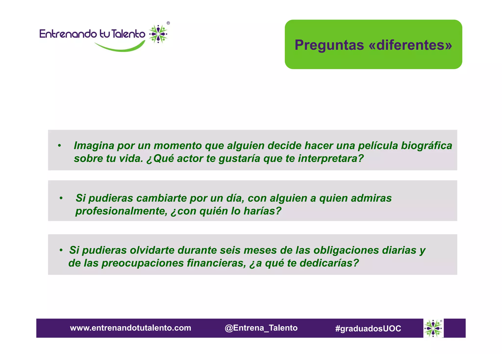 Preguntas «diferentes»

•

Imagina por un momento que alguien decide hacer una película biográfica
sobre tu vida. ¿Qué actor te gustaría que te interpretara?

•

Si pudieras cambiarte por un día, con alguien a quien admiras
profesionalmente, ¿con quién lo harías?

• Si pudieras olvidarte durante seis meses de las obligaciones diarias y
de las preocupaciones financieras, ¿a qué te dedicarías?

www.entrenandotutalento.com

@Entrena_Talento

#graduadosUOC

 