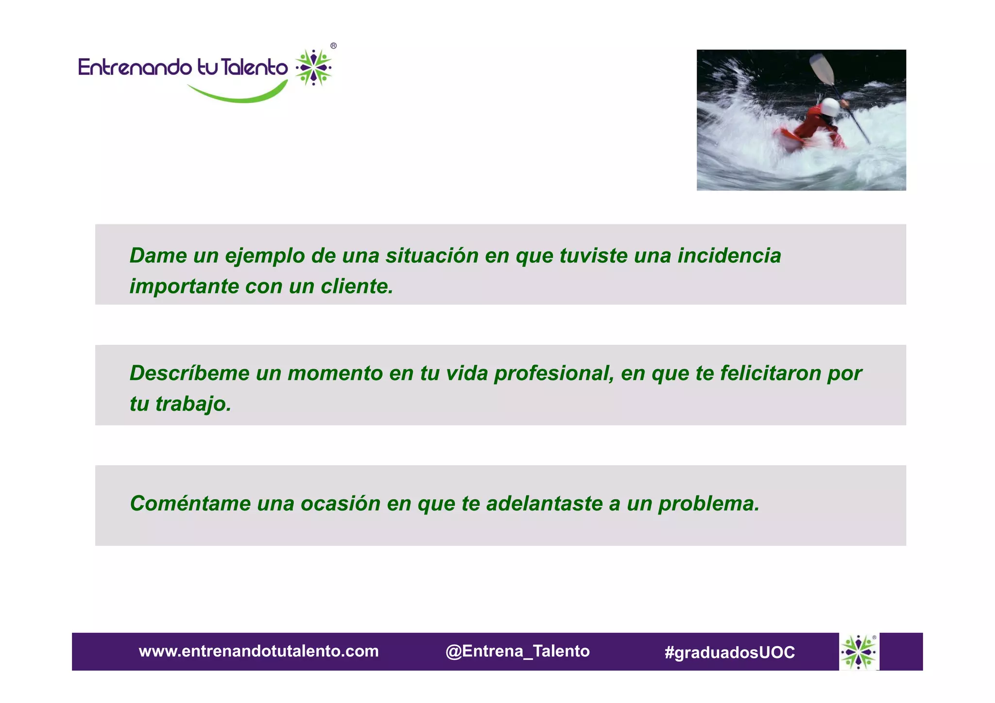 Dame un ejemplo de una situación en que tuviste una incidencia
importante con un cliente.

Descríbeme un momento en tu vida profesional, en que te felicitaron por
tu trabajo.

Coméntame una ocasión en que te adelantaste a un problema.

www.entrenandotutalento.com

@Entrena_Talento

#graduadosUOC

 