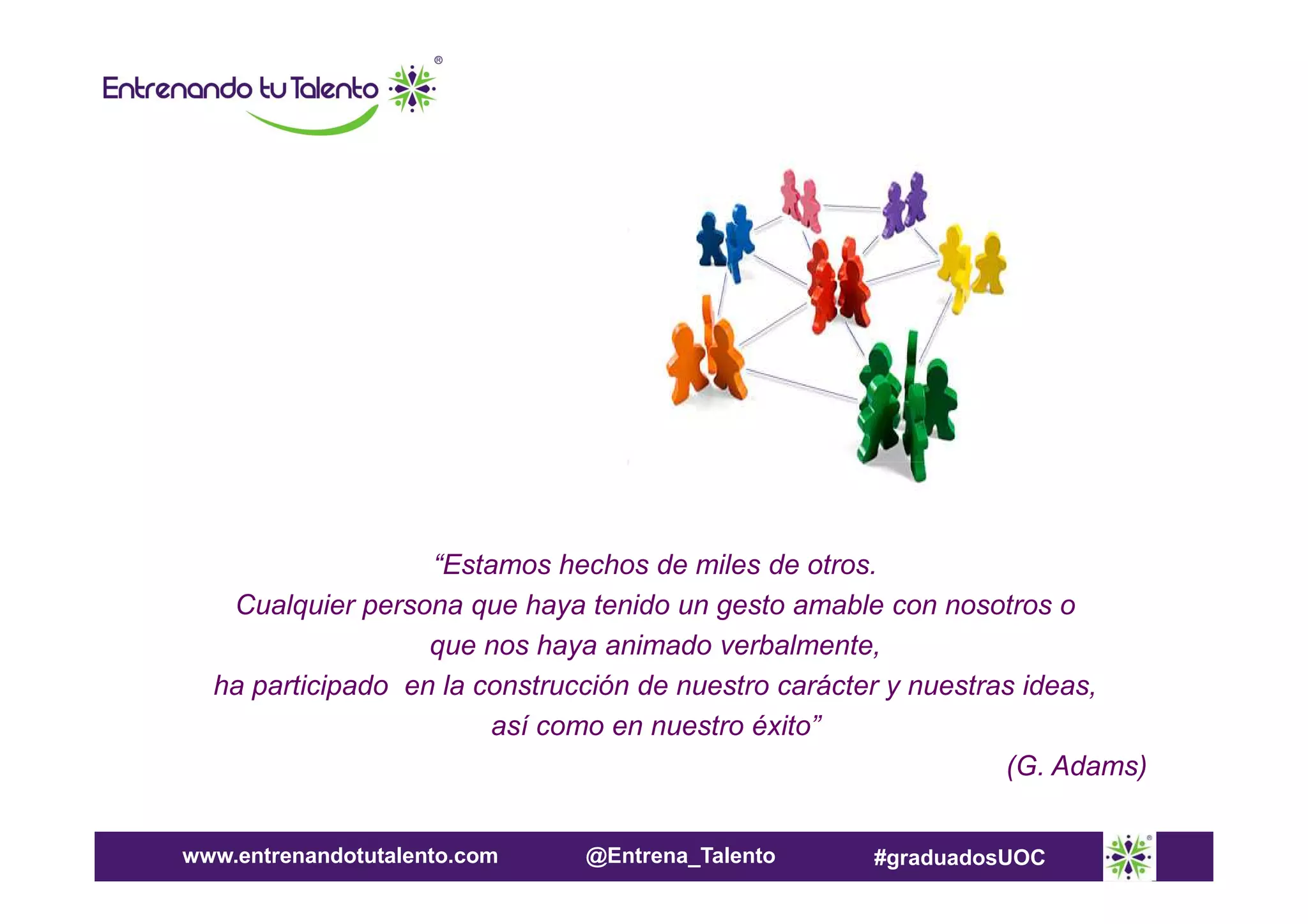 “Estamos hechos de miles de otros.
Cualquier persona que haya tenido un gesto amable con nosotros o
que nos haya animado verbalmente,
ha participado en la construcción de nuestro carácter y nuestras ideas,
así como en nuestro éxito”
(G. Adams)
www.entrenandotutalento.com

@Entrena_Talento

#graduadosUOC

 