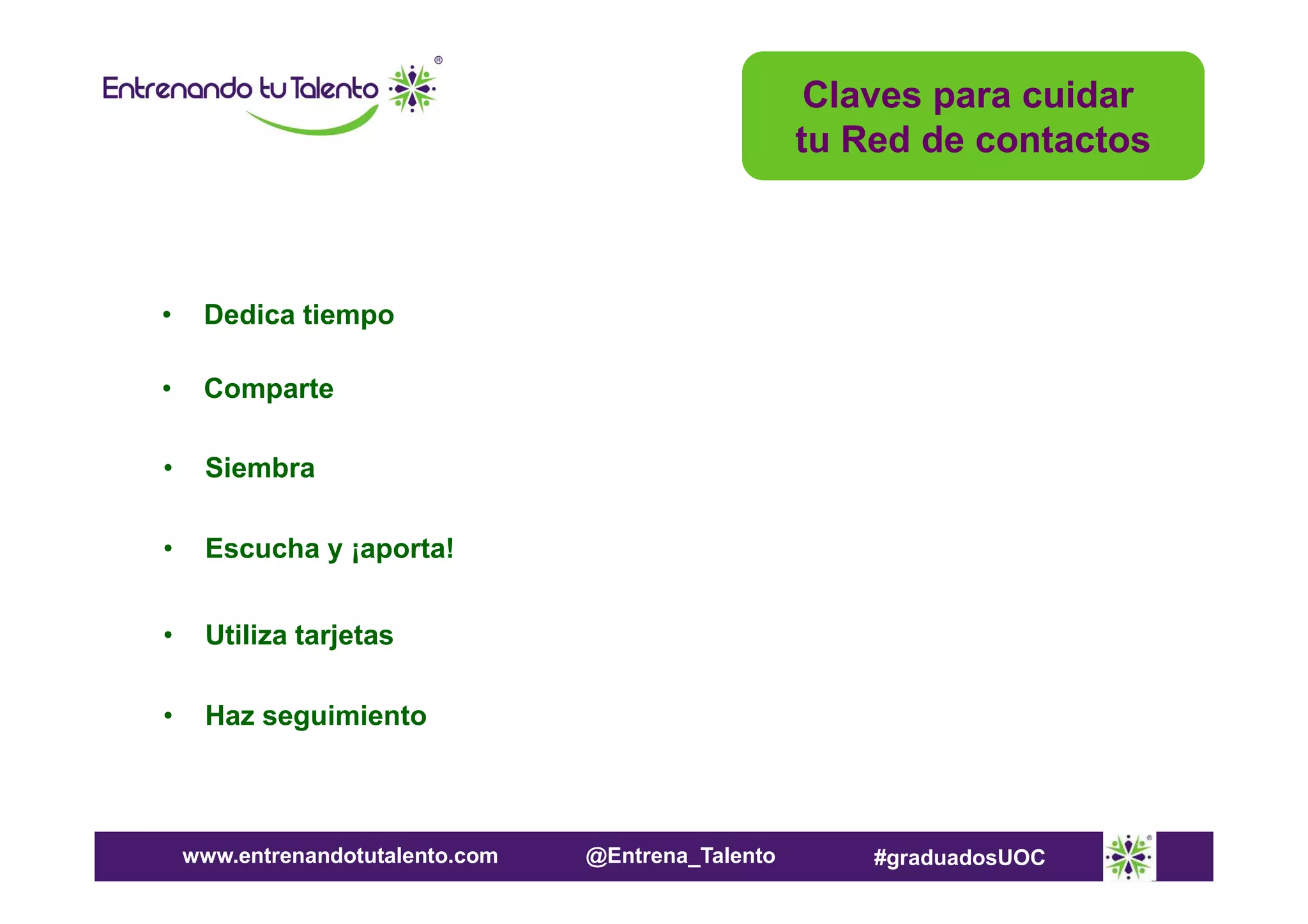 Claves para cuidar
tu Red de contactos

•

Dedica tiempo

•

Comparte

•

Siembra

•

Escucha y ¡aporta!

•

Utiliza tarjetas

•

Haz seguimiento

www.entrenandotutalento.com

@Entrena_Talento

#graduadosUOC

 