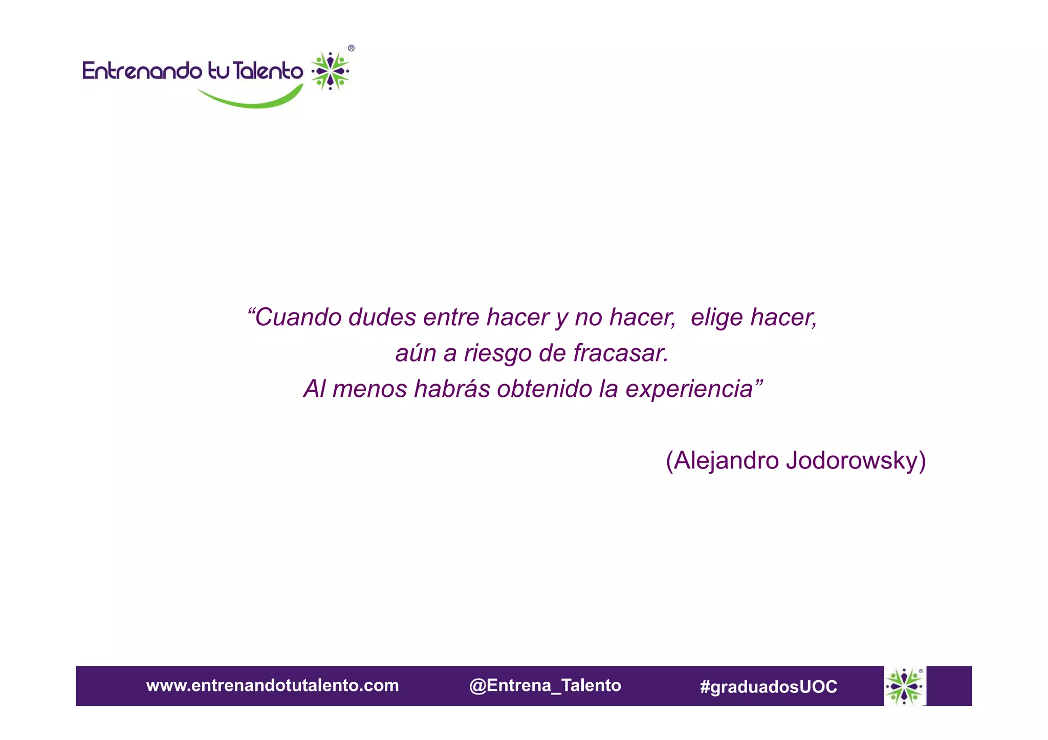 “Cuando dudes entre hacer y no hacer, elige hacer,
aún a riesgo de fracasar.
Al menos habrás obtenido la experiencia”
(Alejandro Jodorowsky)

www.entrenandotutalento.com

@Entrena_Talento

#graduadosUOC

 