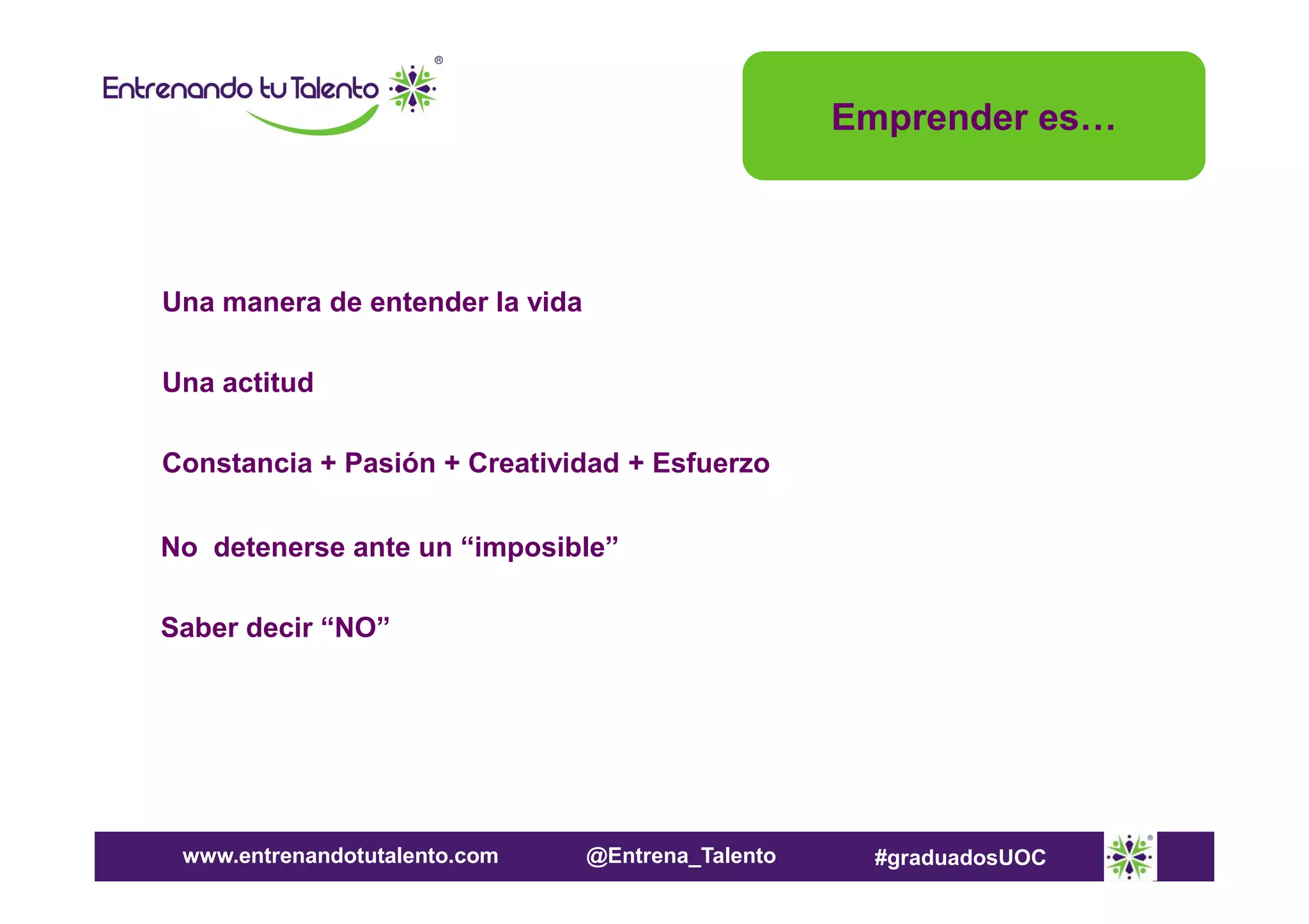 Emprender es…

Una manera de entender la vida
Una actitud
Constancia + Pasión + Creatividad + Esfuerzo
No detenerse ante un “imposible”
Saber decir “NO”

www.entrenandotutalento.com

@Entrena_Talento

#graduadosUOC

 