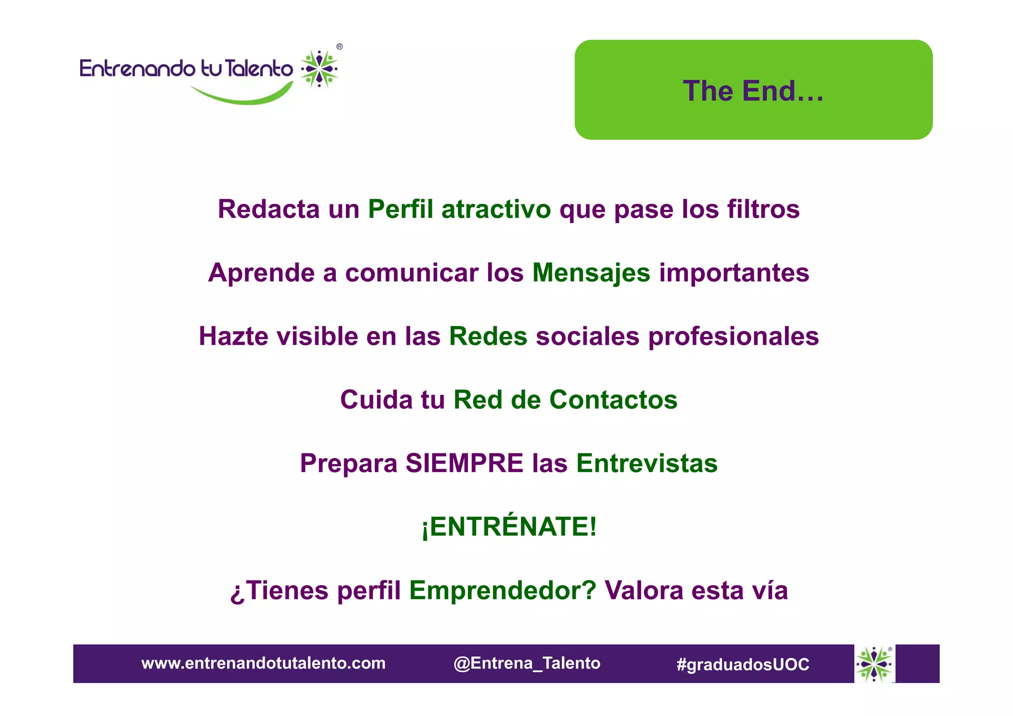 The End…

Redacta un Perfil atractivo que pase los filtros
Aprende a comunicar los Mensajes importantes
Hazte visible en las Redes sociales profesionales
Cuida tu Red de Contactos
Prepara SIEMPRE las Entrevistas
¡ENTRÉNATE!
¿Tienes perfil Emprendedor? Valora esta vía
www.entrenandotutalento.com

@Entrena_Talento

#graduadosUOC

 