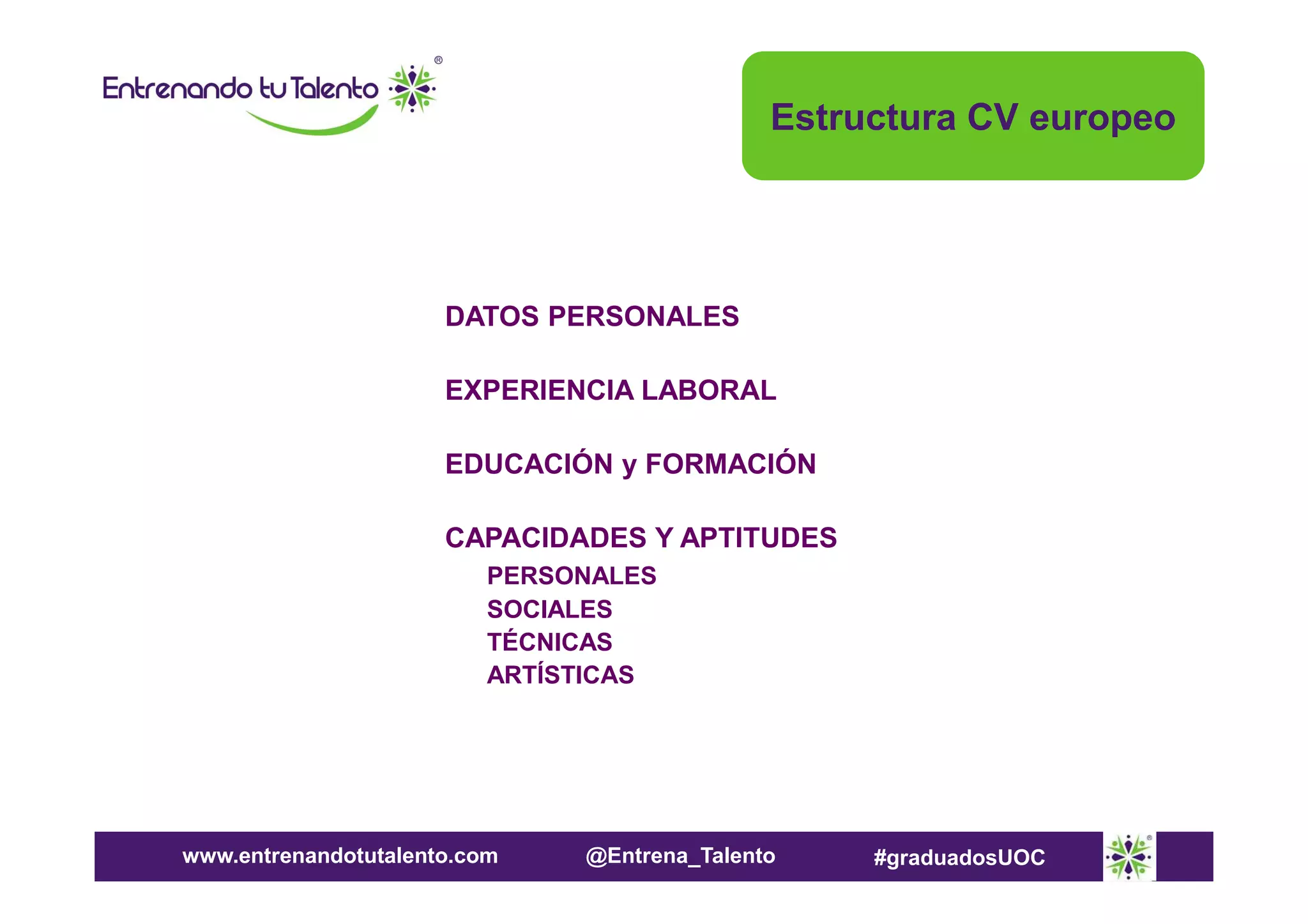 Estructura CV europeo

DATOS PERSONALES
EXPERIENCIA LABORAL
EDUCACIÓN y FORMACIÓN
CAPACIDADES Y APTITUDES
PERSONALES
SOCIALES
TÉCNICAS
ARTÍSTICAS

www.entrenandotutalento.com

@Entrena_Talento

#graduadosUOC

 