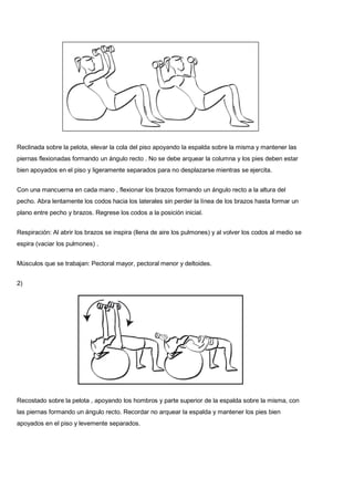 Reclinada sobre la pelota, elevar la cola del piso apoyando la espalda sobre la misma y mantener las
piernas flexionadas formando un ángulo recto . No se debe arquear la columna y los pies deben estar
bien apoyados en el piso y ligeramente separados para no desplazarse mientras se ejercita.
Con una mancuerna en cada mano , flexionar los brazos formando un ángulo recto a la altura del
pecho. Abra lentamente los codos hacia los laterales sin perder la línea de los brazos hasta formar un
plano entre pecho y brazos. Regrese los codos a la posición inicial.
Respiración: Al abrir los brazos se inspira (llena de aire los pulmones) y al volver los codos al medio se
espira (vaciar los pulmones) .
Músculos que se trabajan: Pectoral mayor, pectoral menor y deltoides.
2)
Recostado sobre la pelota , apoyando los hombros y parte superior de la espalda sobre la misma, con
las piernas formando un ángulo recto. Recordar no arquear la espalda y mantener los pies bien
apoyados en el piso y levemente separados.
 