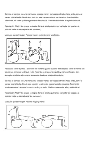 Se inicia el ejercicio con una mancuerna en cada mano y los brazos estirados hacia arriba, como si
fuera a tocar el techo. Desde esta posición abre los brazos hacia los costados, sin extenderlos
totalmente, los codos quedan ligeramente flexionados. Vuelva nuevamente a la posición inicial.
Respiración: Al abrir los brazos se inspira (llena de aire los pulmones) y al juntar los brazos a la
posición inicial se espira (vaciar los pulmones) .
Músculos que se trabajan: Pectoral mayor, pectoral menor y deltoides.
3)
Recostado sobre la pelota , apoyando los hombros y parte superior de la espalda sobre la misma, con
las piernas formando un ángulo recto. Recordar no arquear la espalda y mantener los pies bien
apoyados en el piso y levemente separados. Igual que en ejercicio anterior.
Se inicia el ejercicio con una mancuerna en cada mano y los brazos estirados hacia arriba, como si
fuera a tocar el techo. Desde esta posición se abren los brazos hacia los costados, flexionando
simultáneamente los codos formando un ángulo recto. Vuelva nuevamente a la posición inicial.
Respiración: Al abrir los brazos se inspira (llena de aire los pulmones) y al juntar los brazos a la
posición inicial se espira (vaciar los pulmones) .
Músculos que se trabajan: Pectoral mayor y menor.
4)
 