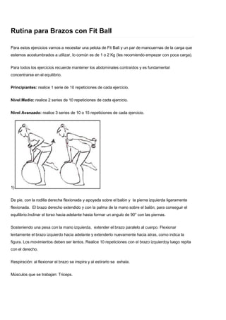Rutina para Brazos con Fit Ball
Para estos ejercicios vamos a necesitar una pelota de Fit Ball y un par de mancuernas de la carga que
estemos acostumbrados a utilizar, lo común es de 1 o 2 Kg (les recomiendo empezar con poca carga).
Para todos los ejercicios recuerde mantener los abdominales contraídos y es fundamental
concentrarse en el equilibrio.
Principiantes: realice 1 serie de 10 repeticiones de cada ejercicio.
Nivel Medio: realice 2 series de 10 repeticiones de cada ejercicio.
Nivel Avanzado: realice 3 series de 10 o 15 repeticiones de cada ejercicio.
1)
De pie, con la rodilla derecha flexionada y apoyada sobre el balón y la pierna izquierda ligeramente
flexionada. El brazo derecho extendido y con la palma de la mano sobre el balón, para conseguir el
equilibrio.Inclinar el torso hacia adelante hasta formar un angulo de 90° con las piernas.
Sosteniendo una pesa con la mano izquierda, extender el brazo paralelo al cuerpo. Flexionar
lentamente el brazo izquierdo hacia adelante y extenderlo nuevamente hacia atras, como indica la
figura. Los movimientos deben ser lentos. Realice 10 repeticiones con el brazo izquierdoy luego repita
con el derecho.
Respiración: al flexionar el brazo se inspira y al estirarlo se exhala.
Músculos que se trabajan: Triceps.
 