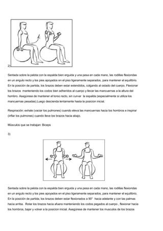 2)
Sentada sobre la pelota con la espalda bien erguida y una pesa en cada mano, las rodillas flexiondas
en un angulo recto y los pies apoyados en el piso ligeramente separados, para mantener el equilibrio.
En la posición de partida, los brazos deben estar extendidos, colgando al ostado del cuerpo. Flexionar
los brazos manteniendo los codos bien adheridos al cuerpo y llevar las mancuernas a la altura del
hombro. Asegúrese de mantener el torso recto, sin curvar la espalda (especialmente si utiliza los
mancuernas pesadas).Luego descienda lentamente hasta la posicion inicial.
Respiración: exhale (vaciar los pulmones) cuando eleva las mancuernas hacia los hombros e inspirar
(inflar los pulmones) cuando lleve los brazos hacia abajo.
Músculos que se trabajan: Biceps
3)
Sentada sobre la pelota con la espalda bien erguida y una pesa en cada mano, las rodillas flexiondas
en un angulo recto y los pies apoyados en el piso ligeramente separados, para mantener el equilibrio.
En la posición de partida, los brazos deben estar flexionados a 90° hacia adelante y con las palmas
hacia arriba. Rotar los brazos hacia afuera manteniendo los codos pegados al cuerpo , flexionar hacia
los hombros, bajar y volver a la posicion inicial. Asegúrese de mantener los musculos de los brazos
 