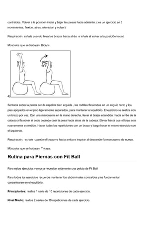 contraidos. Volver a la posición inicial y bajar las pesas hacia adelante. ( es un ejercicio en 3
movimientos, flexion, atras, elevacion y volver)
Respiración: exhale cuando lleva los brazos hacia atrás e inhale el volver a la posición inicial.
Músculos que se trabajan: Biceps.
4)
Sentada sobre la pelota con la espalda bien erguida , las rodillas flexiondas en un angulo recto y los
pies apoyados en el piso ligeramente separados, para mantener el equilibrio. El ejercicio se realiza con
un brazo por vez. Con una mancuerna en la mano derecha, llevar el brazo extendido hacia arriba de la
cabeza y flexionar el codo dejando caer la pesa hacia atras de la cabeza. Elevar hasta que el brzo este
nuevamente extendido. Hacer todas las repeticiones con un brazo y luego hacer el mismo ejercicio con
el izquierdo.
Respiración: exhale cuando el brazo va hacia arriba e inspirar al descender la mancuerna de nuevo.
Músculos que se trabajan: Triceps.
Rutina para Piernas con Fit Ball
Para estos ejercicios vamos a necesitar solamente una pelota de Fit Ball
Para todos los ejercicios recuerde mantener los abdominales contraídos y es fundamental
concentrarse en el equilibrio.
Principiantes: realice 1 serie de 10 repeticiones de cada ejercicio.
Nivel Medio: realice 2 series de 10 repeticiones de cada ejercicio.
 