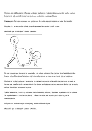 Flexione las rodillas como si fuera a sentarse, los talones no deben despegarse del suelo, vuelva
lentamente a la posición inicial manteniendo contraidos muslos y glúteos.
Precaucion: Para las personas con problemas de rodilla, es aconsejable no bajar demasiado.
Respiración: al descender exhale, cuando vuelva a la posición inicial inhalar.
Músculos que se trabajan: Gluteos y Muslos.
3)
De pie, con piernas ligeramente separadas y la pelota sujeta con las manos, lleve la pelota con los
brazos extendidos sobre la cabeza y al mismo tiempo da un paso largo con la pierna izquierda.
Flexione la rodilla izquierda y la derecha va hacia el piso como si la rodilla fuera a tocas el suelo al
tiempo que baja la pelota hacia adelante. La pierna posterior permanece apoyada al piso con la punta
del pie. Mantenga la espalda erguida.
Vuelve a elevarse juntando y estirando nuevamente las piernas y elevando la pelota sobre la cabeza.
Se repite el ejercicio con la otra pierna. (Tal vez necesite practicar un poco hasta lograr la
sincronizacion.
Respiración: estando de pie se inspira y al descender se espira.
Músculos que se trabajan: Gluteos y Muslos.
 