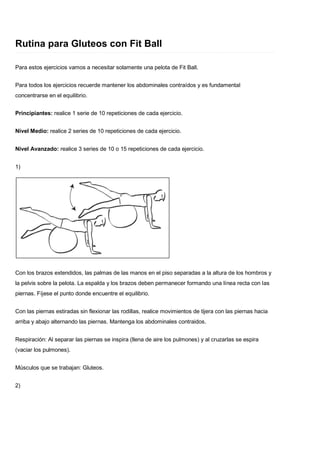 Rutina para Gluteos con Fit Ball
Para estos ejercicios vamos a necesitar solamente una pelota de Fit Ball.
Para todos los ejercicios recuerde mantener los abdominales contraídos y es fundamental
concentrarse en el equilibrio.
Principiantes: realice 1 serie de 10 repeticiones de cada ejercicio.
Nivel Medio: realice 2 series de 10 repeticiones de cada ejercicio.
Nivel Avanzado: realice 3 series de 10 o 15 repeticiones de cada ejercicio.
1)
Con los brazos extendidos, las palmas de las manos en el piso separadas a la altura de los hombros y
la pelvis sobre la pelota. La espalda y los brazos deben permanecer formando una línea recta con las
piernas. Fíjese el punto donde encuentre el equilibrio.
Con las piernas estiradas sin flexionar las rodillas, realice movimientos de tijera con las piernas hacia
arriba y abajo alternando las piernas. Mantenga los abdominales contraidos.
Respiración: Al separar las piernas se inspira (llena de aire los pulmones) y al cruzarlas se espira
(vaciar los pulmones).
Músculos que se trabajan: Gluteos.
2)
 
